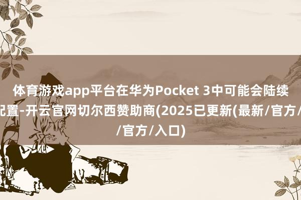 体育游戏app平台在华为Pocket 3中可能会陆续这种配置-开云官网切尔西赞助商(2025已更新(最新/官方/入口)