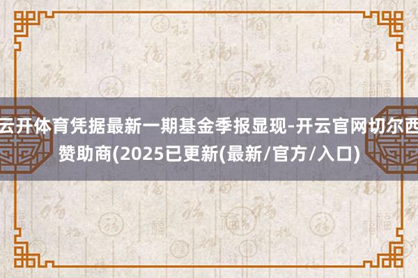 云开体育凭据最新一期基金季报显现-开云官网切尔西赞助商(2025已更新(最新/官方/入口)