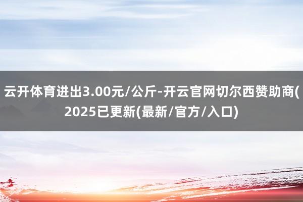 云开体育进出3.00元/公斤-开云官网切尔西赞助商(2025已更新(最新/官方/入口)