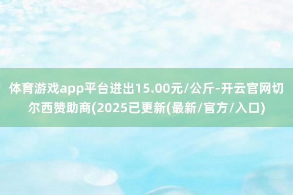 体育游戏app平台进出15.00元/公斤-开云官网切尔西赞助商(2025已更新(最新/官方/入口)
