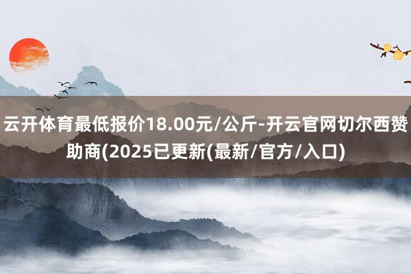 云开体育最低报价18.00元/公斤-开云官网切尔西赞助商(2025已更新(最新/官方/入口)