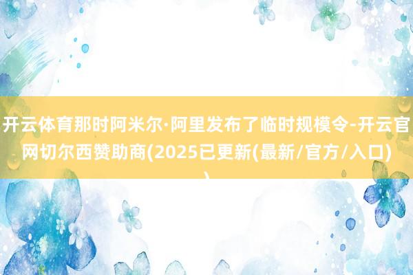 开云体育那时阿米尔·阿里发布了临时规模令-开云官网切尔西赞助商(2025已更新(最新/官方/入口)