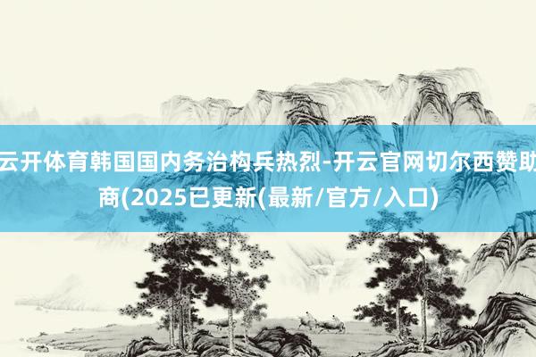 云开体育韩国国内务治构兵热烈-开云官网切尔西赞助商(2025已更新(最新/官方/入口)