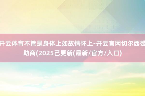 开云体育不管是身体上如故情怀上-开云官网切尔西赞助商(2025已更新(最新/官方/入口)