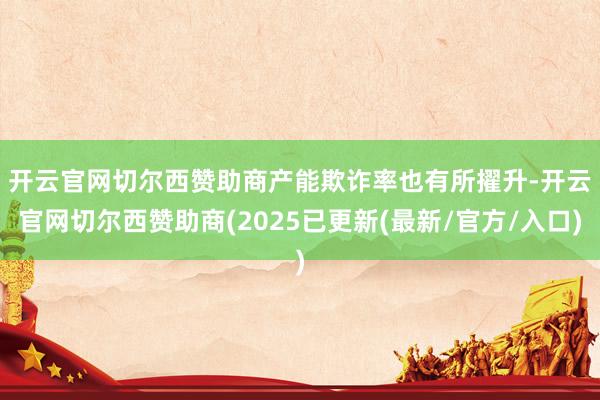 开云官网切尔西赞助商　　产能欺诈率也有所擢升-开云官网切尔西赞助商(2025已更新(最新/官方/入口)