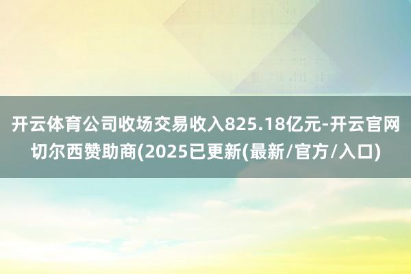 开云体育公司收场交易收入825.18亿元-开云官网切尔西赞助商(2025已更新(最新/官方/入口)
