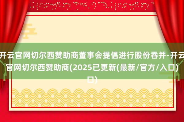 开云官网切尔西赞助商董事会提倡进行股份吞并-开云官网切尔西赞助商(2025已更新(最新/官方/入口)