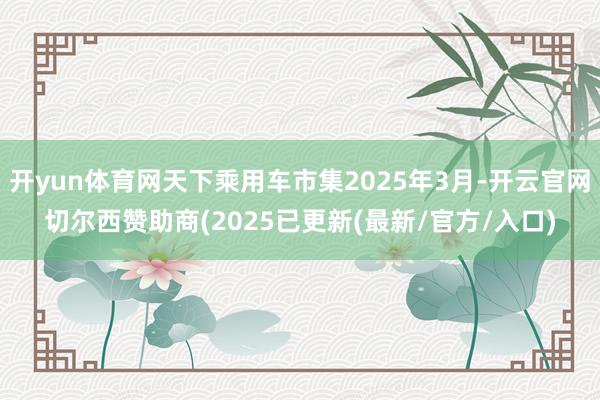 开yun体育网天下乘用车市集2025年3月-开云官网切尔西赞助商(2025已更新(最新/官方/入口)