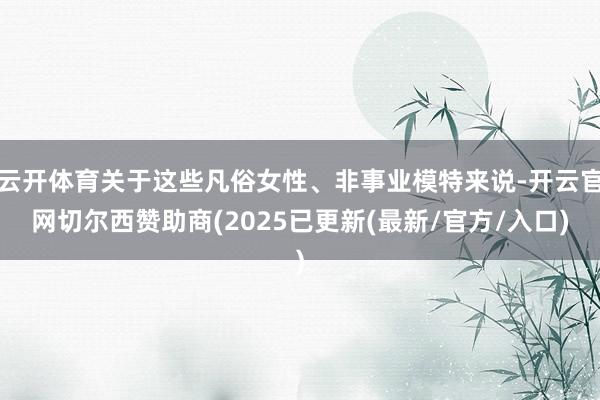 云开体育关于这些凡俗女性、非事业模特来说-开云官网切尔西赞助商(2025已更新(最新/官方/入口)