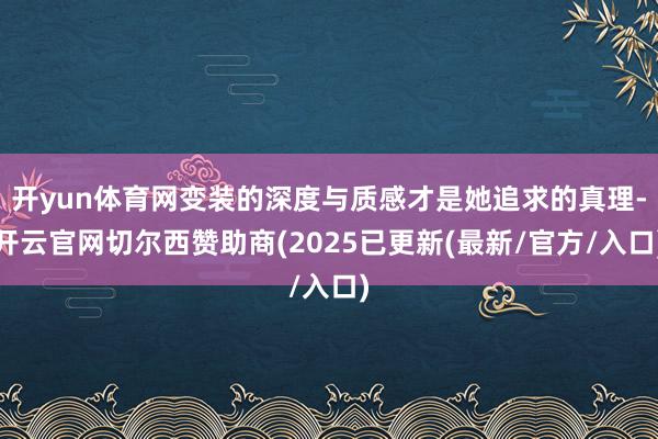 开yun体育网变装的深度与质感才是她追求的真理-开云官网切尔西赞助商(2025已更新(最新/官方/入口)