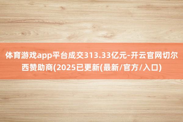 体育游戏app平台成交313.33亿元-开云官网切尔西赞助商(2025已更新(最新/官方/入口)