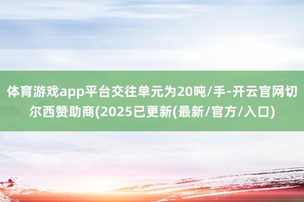 体育游戏app平台交往单元为20吨/手-开云官网切尔西赞助商(2025已更新(最新/官方/入口)