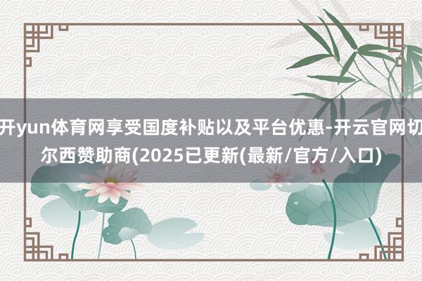 开yun体育网享受国度补贴以及平台优惠-开云官网切尔西赞助商(2025已更新(最新/官方/入口)