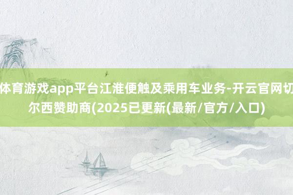 体育游戏app平台江淮便触及乘用车业务-开云官网切尔西赞助商(2025已更新(最新/官方/入口)