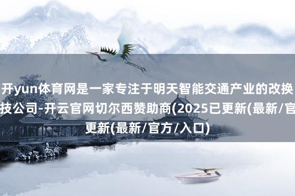 开yun体育网是一家专注于明天智能交通产业的改换式出行科技公司-开云官网切尔西赞助商(2025已更新(最新/官方/入口)