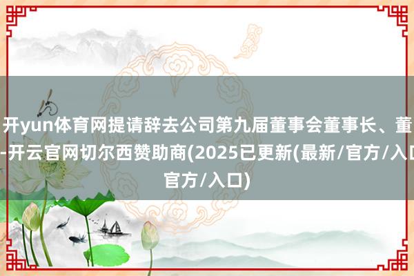 开yun体育网提请辞去公司第九届董事会董事长、董事-开云官网切尔西赞助商(2025已更新(最新/官方/入口)