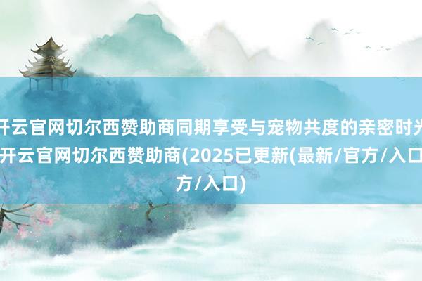 开云官网切尔西赞助商同期享受与宠物共度的亲密时光-开云官网切尔西赞助商(2025已更新(最新/官方/入口)